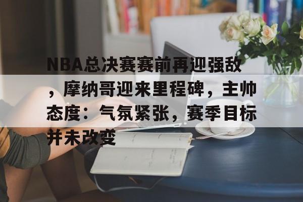 开云体育-包含NBA总决赛赛前再迎强敌，摩纳哥迎来里程碑，主帅态度：气氛紧张，赛季目标并未改变的词条