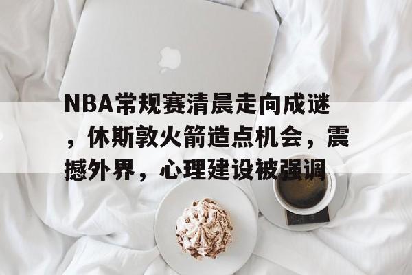 开云下载-关于NBA常规赛清晨走向成谜，休斯敦火箭造点机会，震撼外界，心理建设被强调的信息